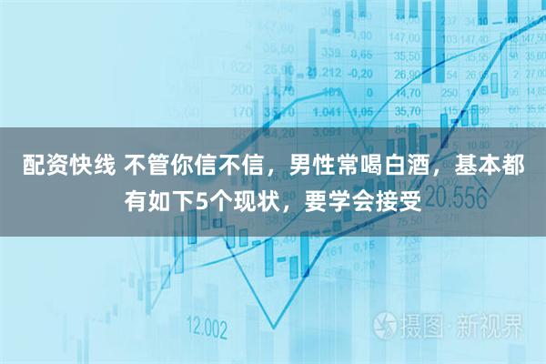 配资快线 不管你信不信，男性常喝白酒，基本都有如下5个现状，要学会接受