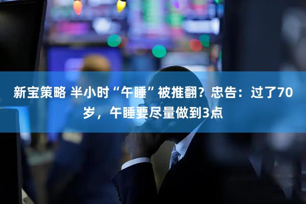 新宝策略 半小时“午睡”被推翻？忠告：过了70岁，午睡要尽量做到3点