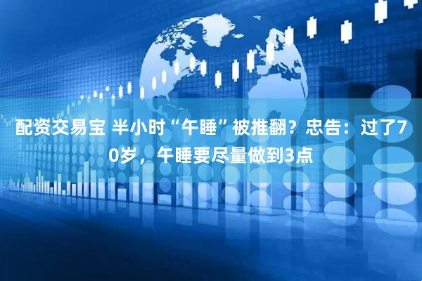 配资交易宝 半小时“午睡”被推翻？忠告：过了70岁，午睡要尽量做到3点
