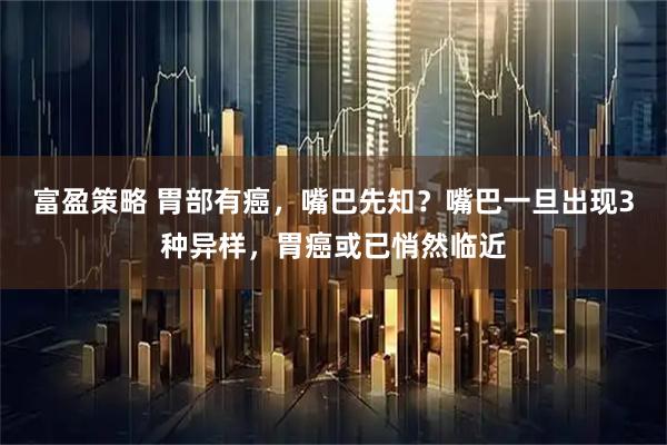 富盈策略 胃部有癌，嘴巴先知？嘴巴一旦出现3种异样，胃癌或已悄然临近