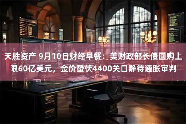 天胜资产 9月10日财经早餐：美财政部长债回购上限60亿美元，金价蛰伏4400关口静待通胀审判