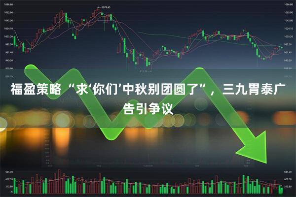 福盈策略 “求‘你们’中秋别团圆了”，三九胃泰广告引争议
