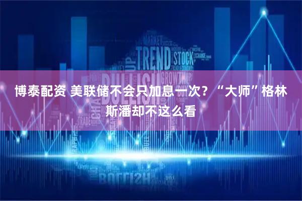 博泰配资 美联储不会只加息一次？“大师”格林斯潘却不这么看