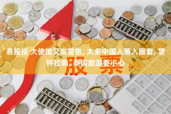 易投投 大使馆又发警告, 太多中国人落入圈套, 警钟拉响, 泰国旅游要小心