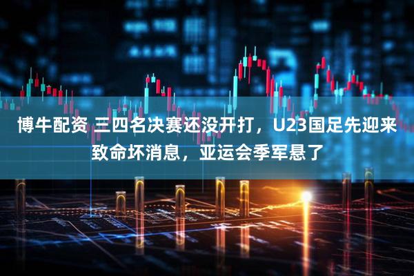 博牛配资 三四名决赛还没开打，U23国足先迎来致命坏消息，亚运会季军悬了