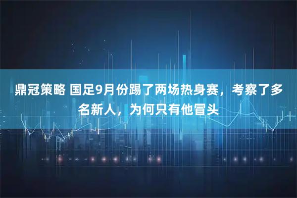 鼎冠策略 国足9月份踢了两场热身赛，考察了多名新人，为何只有他冒头