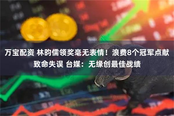 万宝配资 林昀儒领奖毫无表情！浪费8个冠军点献致命失误 台媒：无缘创最佳战绩