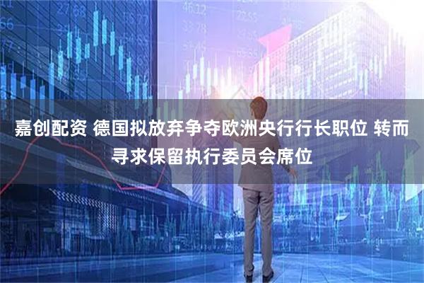 嘉创配资 德国拟放弃争夺欧洲央行行长职位 转而寻求保留执行委员会席位
