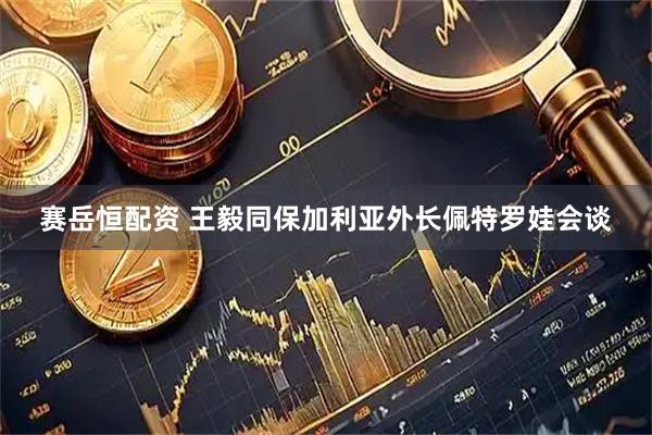 赛岳恒配资 王毅同保加利亚外长佩特罗娃会谈