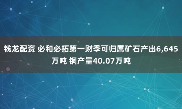 钱龙配资 必和必拓第一财季可归属矿石产出6,645万吨 铜产量40.07万吨