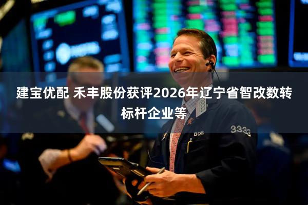 建宝优配 禾丰股份获评2026年辽宁省智改数转标杆企业等