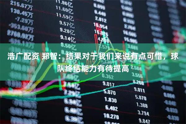 浩广配资 郑智：结果对于我们来说有点可惜，球队终结能力有待提高
