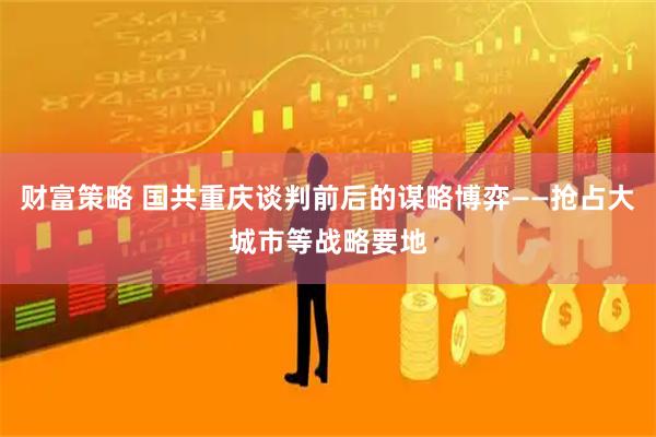 财富策略 国共重庆谈判前后的谋略博弈——抢占大城市等战略要地