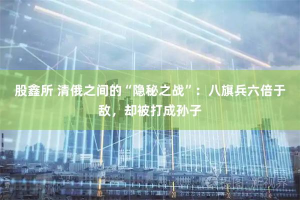 股鑫所 清俄之间的“隐秘之战”：八旗兵六倍于敌，却被打成孙子