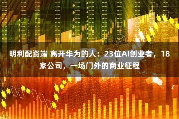 明利配资端 离开华为的人:23位AI创业者,18家公司,一场门外的商业征程