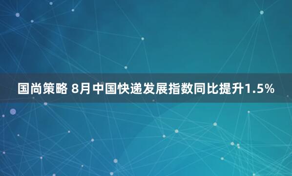 国尚策略 8月中国快递发展指数同比提升1.5%