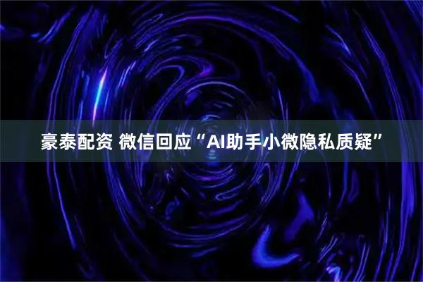 豪泰配资 微信回应“AI助手小微隐私质疑”