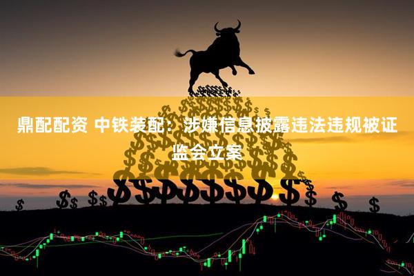 鼎配配资 中铁装配：涉嫌信息披露违法违规被证监会立案