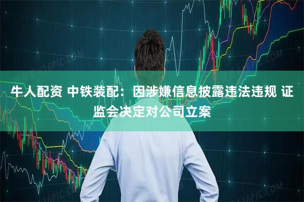 牛人配资 中铁装配：因涉嫌信息披露违法违规 证监会决定对公司立案