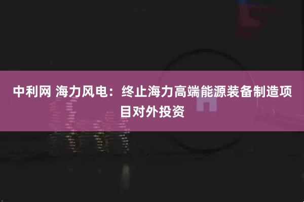 中利网 海力风电：终止海力高端能源装备制造项目对外投资
