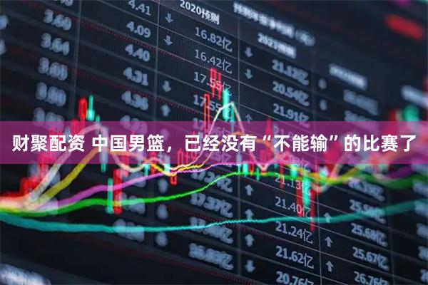 财聚配资 中国男篮，已经没有“不能输”的比赛了
