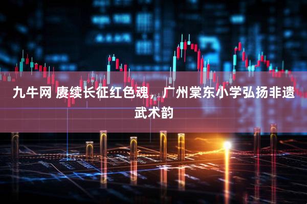 九牛网 赓续长征红色魂,广州棠东小学弘扬非遗武术韵